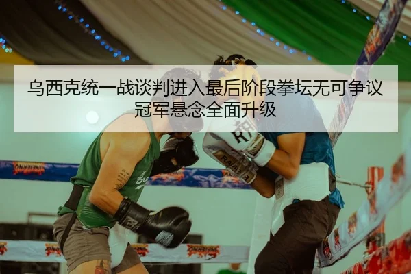 乌西克统一战谈判进入最后阶段拳坛无可争议冠军悬念全面升级（MangoSports）