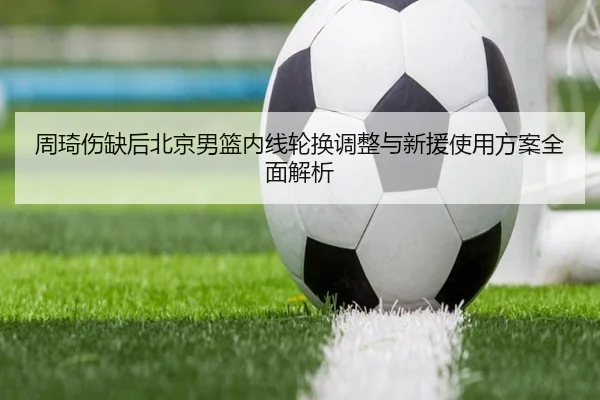 周琦伤缺后北京男篮内线轮换调整与新援使用方案全面解析（MangoSports）